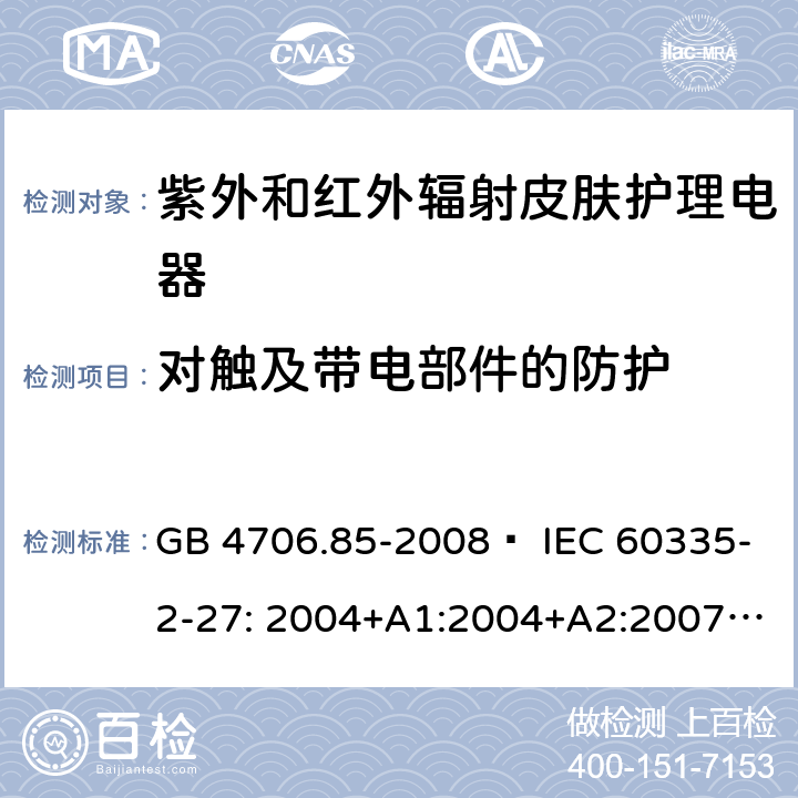 对触及带电部件的防护 家用和类似用途电器的安全 紫外和红外辐射皮肤护理电器的特殊要求 GB 4706.85-2008  IEC 60335-2-27: 2004+A1:2004+A2:2007 IEC60335-2-27:2009+A1:2012+A2:2015 IEC60335-2-27:2019 EN 60335-2-27:2008 EN60335-2-27:2010  EN60335-2-27:2013 8