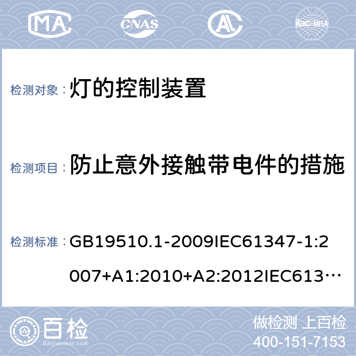 防止意外接触带电件的措施 灯的控制装置 第1部分:一般要求和安全要求 GB19510.1-2009
IEC61347-1:2007+A1:2010+A2:2012
IEC61347-1:2015+A1:2017
EN61347-1:2008+A1:2011+A2:2013
EN61347-1:2015
AS/NZS 61347.1:2002
AS/NZS61347.1:2016+A1:2018 10