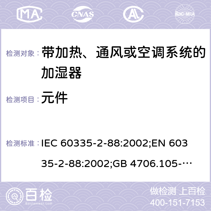 元件 IEC 60335-2-88 家用和类似用途电器的安全　带加热、通风或空调系统的加湿器的特殊要求 :2002;
EN 60335-2-88:2002;
GB 4706.105-2011 24