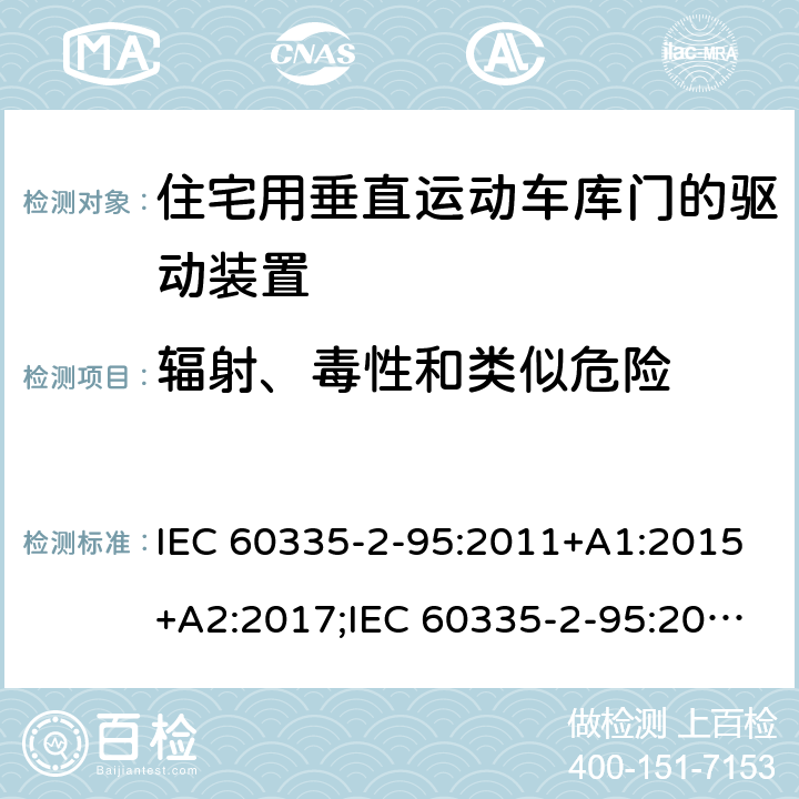 辐射、毒性和类似危险 家用和类似用途电器的安全　住宅用垂直运动车库门的驱动装置的特殊要求 IEC 60335-2-95:2011+A1:2015+A2:2017;IEC 60335-2-95:2019;
EN 60335-2-95:2004;
EN 60335-2-95:2015+A1:2015+A2:2019;
GB 4706.68:2008;
AS/NZS 60335.2.95:2005+A1:2009; 
AS/NZS 60335.2.95:2012+A1:2015+ A2:2018; 32