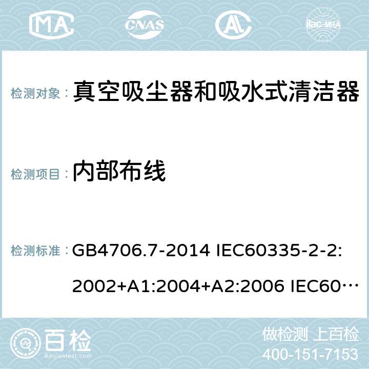 内部布线 家用和类似用途电器的安全 真空吸尘器和吸水式清洁器的特殊要求 GB4706.7-2014 IEC60335-2-2:2002+A1:2004+A2:2006 IEC60335-2-2:2009+A1:2012+A2:2016 IEC60335-2-2:2019 EN60335-2-2:2003+A1:2004+A2:2006 EN60335-2-2:2010+A11:2012+A1:2013 AS/NZS 60335.2.2:2010+A1:2011+A2:2014+A3:2015+A4:2017 23