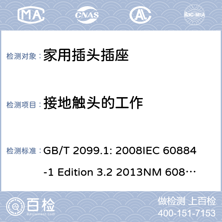 接地触头的工作 家用和类似用途插头插座第1部分：通用要求 GB/T 2099.1: 2008
IEC 60884-1 Edition 3.2 2013
NM 60884-1： 2010
DIN VDE 0620-1:2010
VDE 0620-1:2016+A1：2017
DIN VDE 0620-2-1:2016+A1：2017 18