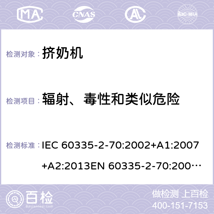 辐射、毒性和类似危险 IEC 60335-2-70 家用和类似用途电器的安全　挤奶机的特殊要求 :2002+A1:2007+A2:2013
EN 60335-2-70:2002+A1:2007+A2:2019;
GB 4706.46:2005; GB 4706.46:2014
AS/NZS 60335.2.70:2002+A1:2007+A2:2013 32