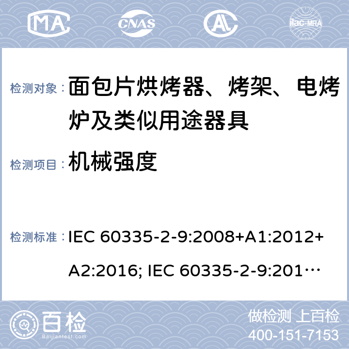 机械强度 家用和类似用途电器的安全 面包片烘烤器、烤架、电烤炉及类似用途器具的特殊要求 IEC 60335-2-9:2008+A1:2012+A2:2016; IEC 60335-2-9:2019;
EN 60335-2-9:2003+A1:2004+A2:2006+A12:2007+A13:2010; GB4706.14-2008; AS/NZS60335.2.9:2009+A1:2011; AS/NZS 60335.2.9: 2014 + A1:2015 + A2:2016 + A3:2017; AS/NZS 60335.2.9:2020 21