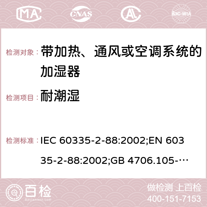 耐潮湿 IEC 60335-2-88 家用和类似用途电器的安全　带加热、通风或空调系统的加湿器的特殊要求 :2002;
EN 60335-2-88:2002;
GB 4706.105-2011 15