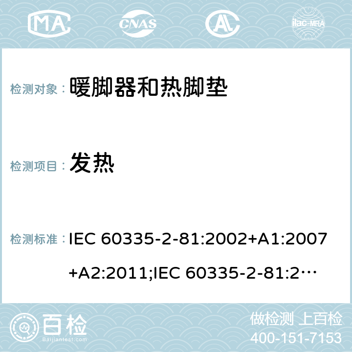 发热 家用和类似用途电器的安全　暖脚器和热脚垫的特殊要求 IEC 60335-2-81:2002+A1:2007+A2:2011;
IEC 60335-2-81:2015+A1:2017;
EN 60335-2-81:2003+A1:2007+A2:2012; 
GB 4706.80:2005;GB 4706.80:2014;
AS/NZS60335.2.81:2006+A1:2007;
AS/NZS60335.2.81:2012;
AS/NZS60335.2.81:2015+A1:2017+A2:2018; 11