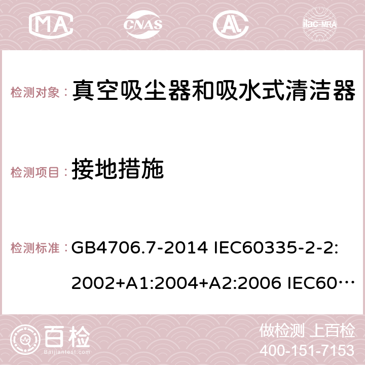 接地措施 家用和类似用途电器的安全 真空吸尘器和吸水式清洁器的特殊要求 GB4706.7-2014 IEC60335-2-2:2002+A1:2004+A2:2006 IEC60335-2-2:2009+A1:2012+A2:2016 IEC60335-2-2:2019 EN60335-2-2:2003+A1:2004+A2:2006 EN60335-2-2:2010+A11:2012+A1:2013 AS/NZS 60335.2.2:2010+A1:2011+A2:2014+A3:2015+A4:2017 27