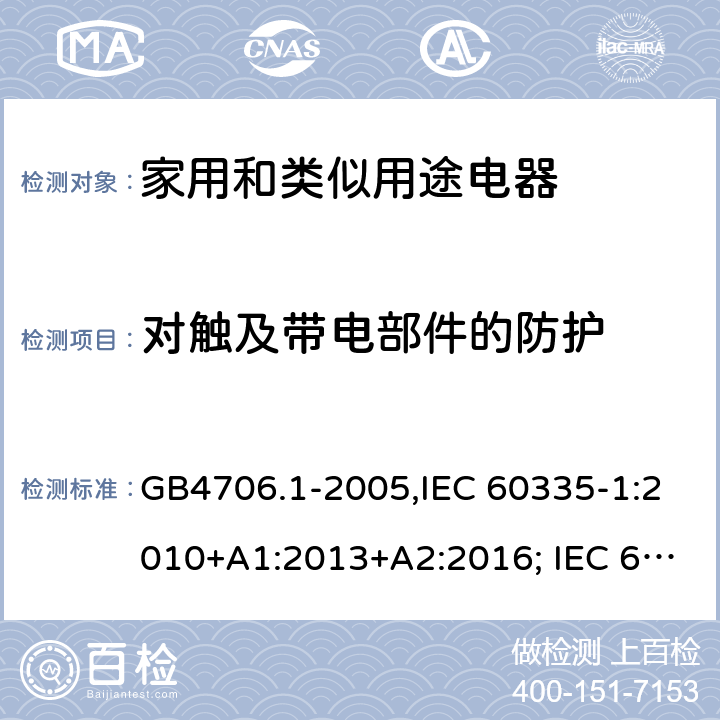 对触及带电部件的防护 家用和类似用途电器的安全 第一部分:通用要求 GB4706.1-2005,IEC 60335-1:2010+A1:2013+A2:2016; IEC 60335-1:2001+A1:2004+A2:2006; EN 60335-1:2012+A11:2014+AC: 2014+A13:2017+A1:2019+A14:2019+A2:2019; GB 4706.1-1998; AS/NZS 60335.1:2011 + A1:2012 + A2:2014 + A3:2015+A4:2017+A5:2019 8