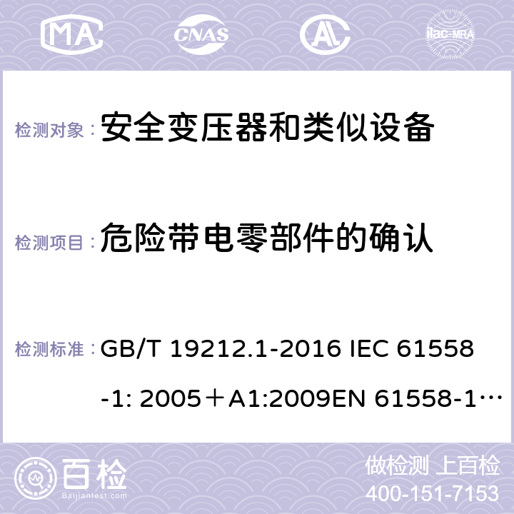 危险带电零部件的确认 电力变压器、电源、电抗器和类似产品的安全 第一部分：通用要求和试验 GB/T 19212.1-2016 IEC 61558-1: 2005＋A1:2009EN 61558-1: 2005 +A1:2009AS/NZS 61558.1:2008+A1:2009IEC 61558-1:2017，AS/NZS 61558.1:2008+A1:2009+A2:2015 9.11 
