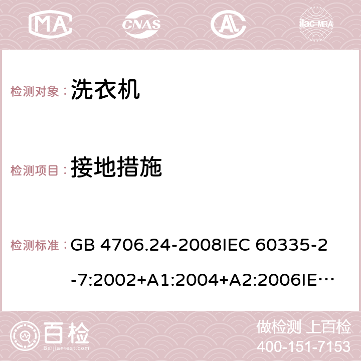 接地措施 家用和类似用途电器的安全洗衣机的特殊要求 GB 4706.24-2008
IEC 60335-2-7:2002+A1:2004+A2:2006
IEC 60335-2-7:2008+A1:2011+A2:2016
EN 60335-1:2012+A11:2014+A13:2017
EN 60335-2-7:2010+A1:2013+A11:2013 27