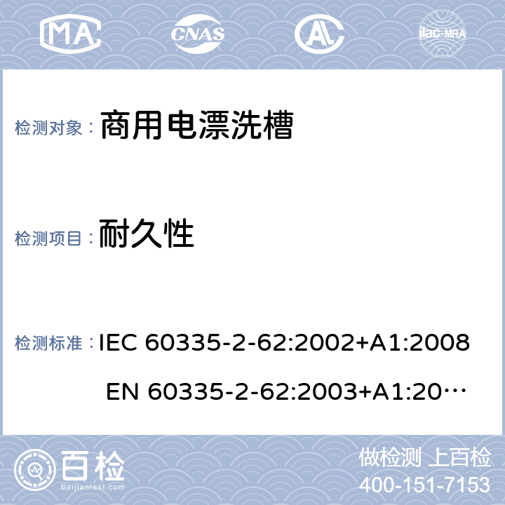 耐久性 家用和类似用途电器的安全 商用电漂洗槽的特殊要求 IEC 60335-2-62:2002+A1:2008 
EN 60335-2-62:2003+A1:2008
GB 4706.63-2008 18