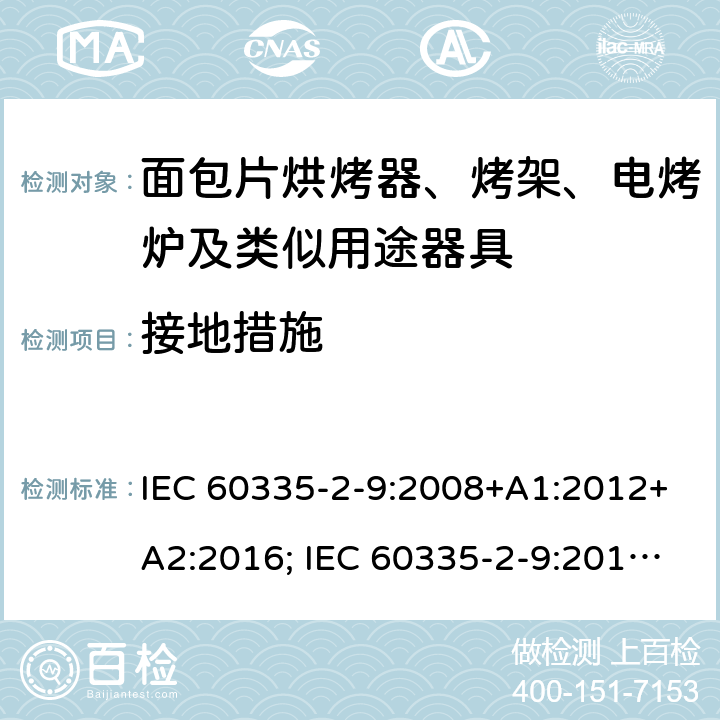 接地措施 家用和类似用途电器的安全 面包片烘烤器、烤架、电烤炉及类似用途器具的特殊要求 IEC 60335-2-9:2008+A1:2012+A2:2016; IEC 60335-2-9:2019;
EN 60335-2-9:2003+A1:2004+A2:2006+A12:2007+A13:2010; GB4706.14-2008; AS/NZS60335.2.9:2009+A1:2011; AS/NZS 60335.2.9: 2014 + A1:2015 + A2:2016 + A3:2017; AS/NZS 60335.2.9:2020 27