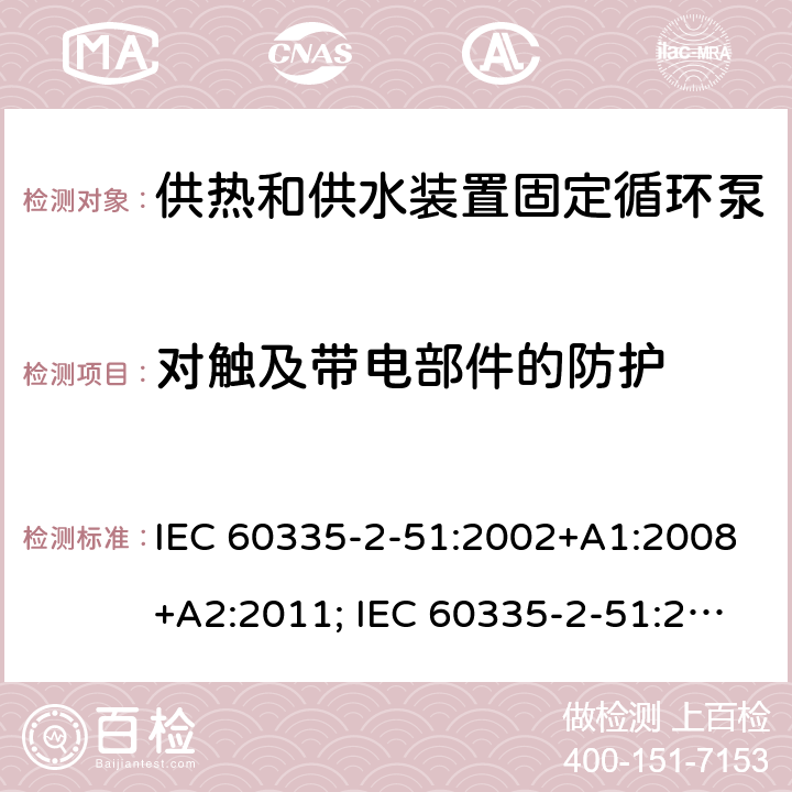 对触及带电部件的防护 家用和类似用途电器的安全　供热和供水装置固定循环泵的特殊要求 IEC 60335-2-51:2002+A1:2008+A2:2011; IEC 60335-2-51:2019
EN 60335-2-51:2003+A1:2008+A2:2012;
GB 4706.71-2008
AS/NZS60335.2.51:2006+A1:2009; AS/NZS60335.2.51:2012;AS/NZS 60335.2.51:2020 8