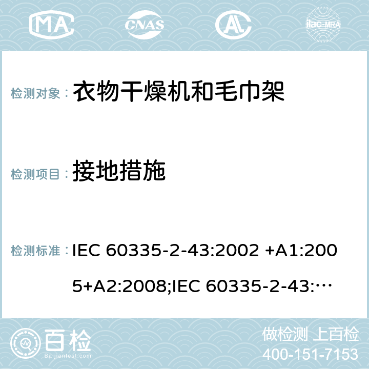 接地措施 家用和类似用途电器的安全　衣物干燥机和毛巾架的特殊要求 IEC 60335-2-43:2002 +A1:2005+A2:2008;
IEC 60335-2-43:2017; 
EN 60335-2-43:2003 +A1:2006+A2:2008; 
GB 4706.60-2008;
AS/NZS 60335.2.43:2005+A1:2006+A2:2009; 27