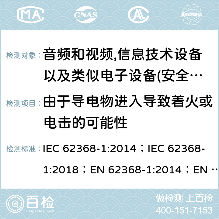 由于导电物进入导致着火或电击的可能性 影音，资讯及通讯技术设备 第1部分：通用要求 IEC 62368-1:2014；IEC 62368-1:2018；EN 62368-1:2014；EN 62368-1:2014+A11:2017； AS/NZS 62368.1: 2018 4.9