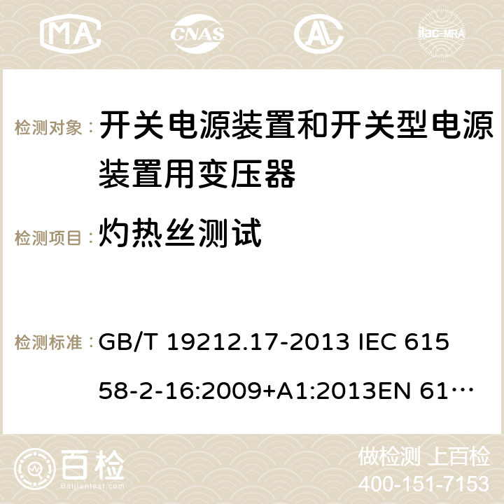 灼热丝测试 电源电压为1 100V及以下的变压器、电抗器、电源装置和类似产品的安全 第17部分：开关电源装置和开关型电源装置用变压器的特殊要求和试验 GB/T 19212.17-2013 
IEC 61558-2-16:2009+A1:2013
EN 61558-2-16:2009+A1:2013
AS/NZS 61558.2.16:2010+A1:2010+A2:2012:A3:2014 27.3 
