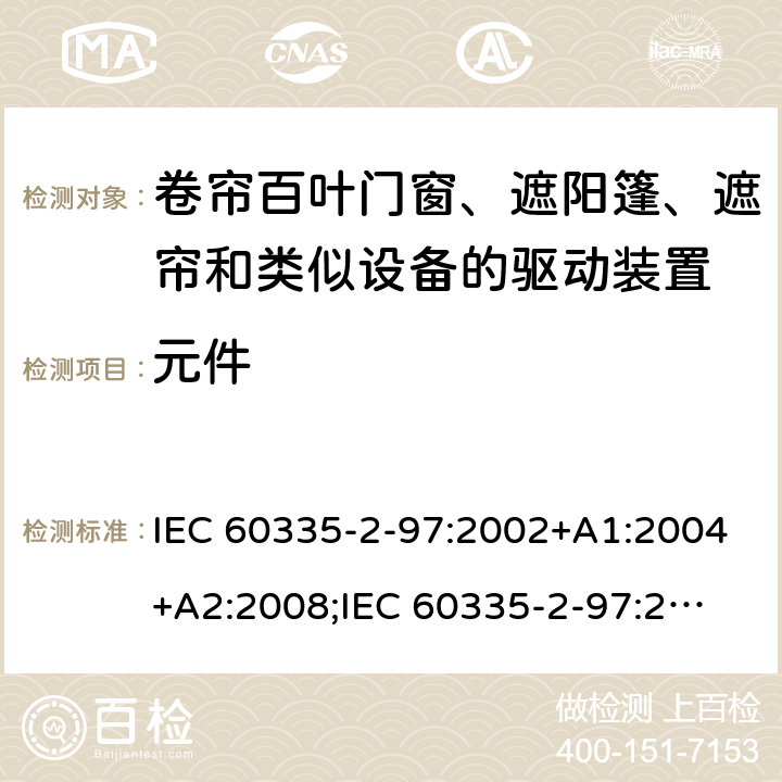 元件 家用和类似用途电器的安全　卷帘百叶门窗、遮阳篷、遮帘和类似设备的驱动装置的特殊要求 IEC 60335-2-97:2002+A1:2004+A2:2008;
IEC 60335-2-97:2016+A1:2019;
EN 60335-2-97:2006 + A11:2008 + A2:2010 + A12:2015;
GB 4706.101:2010;
AS/NZS 60335.2.97:2007+A1:2009;
AS/NZS 60335.2.97:2017 24