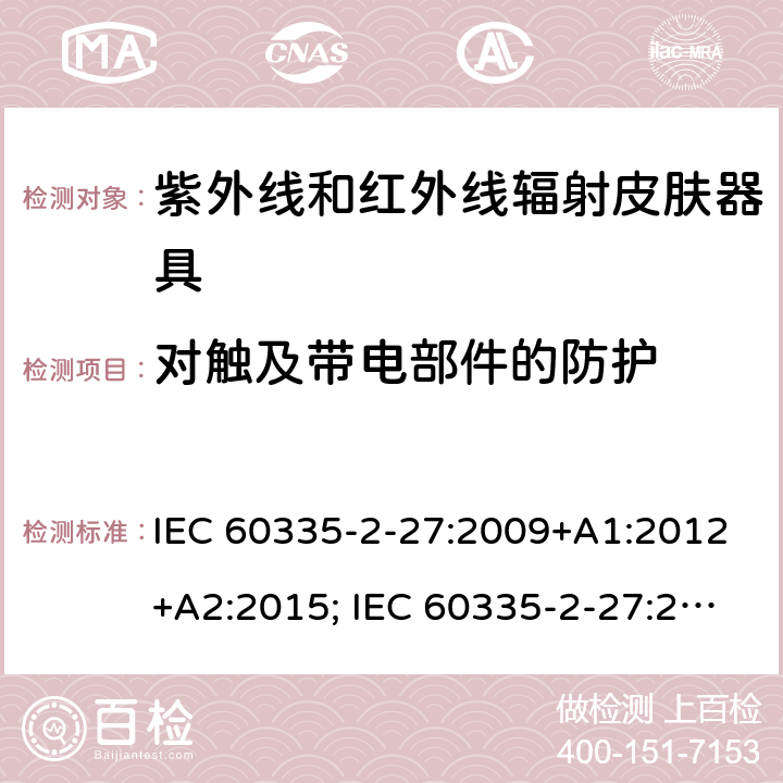 对触及带电部件的防护 家用和类似用途电器的安全　紫外线和红外线辐射皮肤器具的特殊要求 IEC 60335-2-27:2009+A1:2012+A2:2015; IEC 60335-2-27:2019; EN 60335-2-27:2013+A1:2020 +A2:2020 ; GB 4706.85:2008; AS/NZS 60335.2.27:2010+A1: 2014+A2:2015; AS/NZS 60335.2.27:2016+A1:2017;
AS/NZS 60335.2.27:2020 8