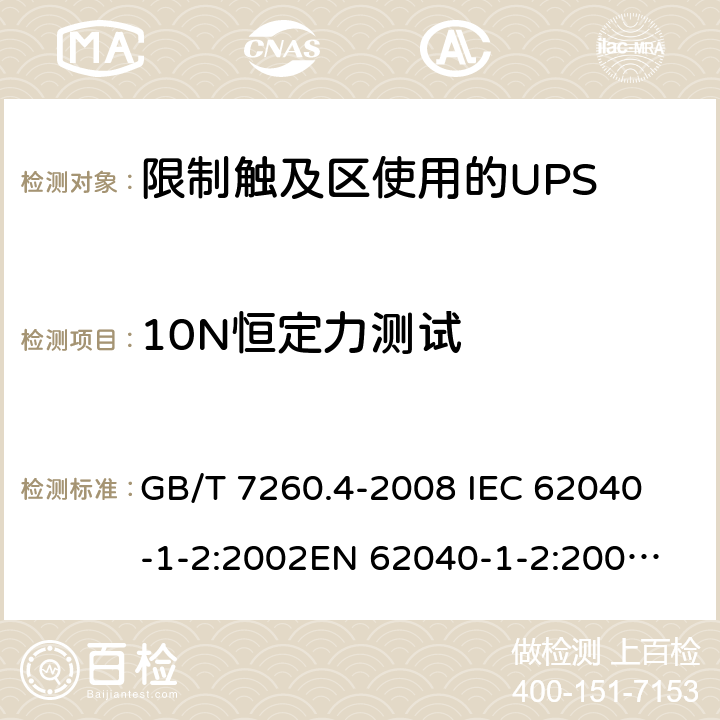 10N恒定力测试 不间断电源设备 第1-2部分：限制触及区使用的UPS的一般规定和安全要求 GB/T 7260.4-2008 
IEC 62040-1-2:2002
EN 62040-1-2:2003
AS/NZS 62040-1-2:2003 7.3