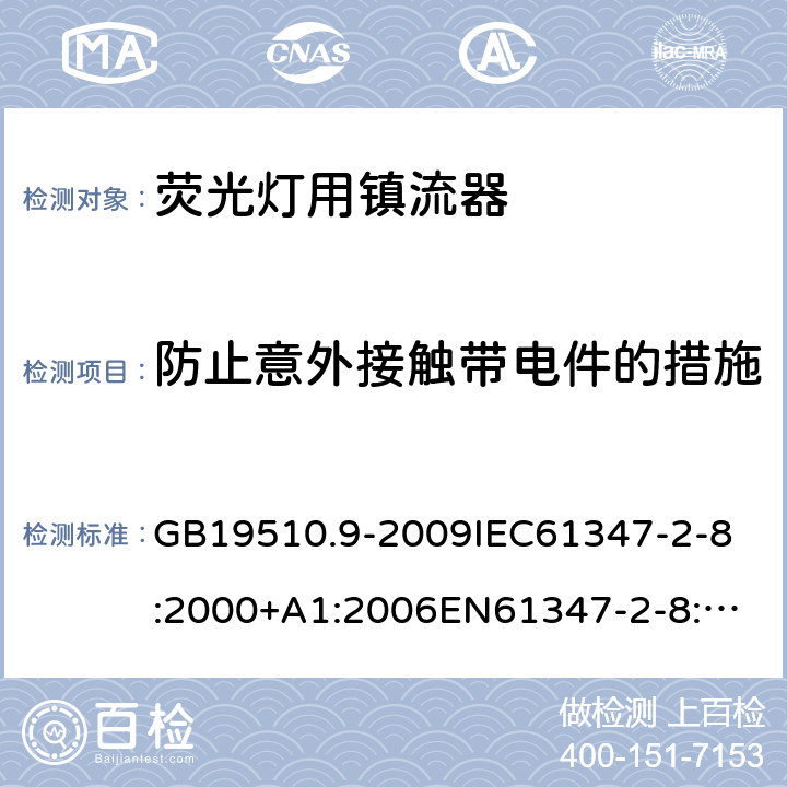 防止意外接触带电件的措施 灯的控制装置 第9部分:荧光灯用镇流器的特殊要求 GB19510.9-2009
IEC61347-2-8:2000+A1:2006
EN61347-2-8:2001+A1:2006
AS/NZS61347.2.8:2003 8