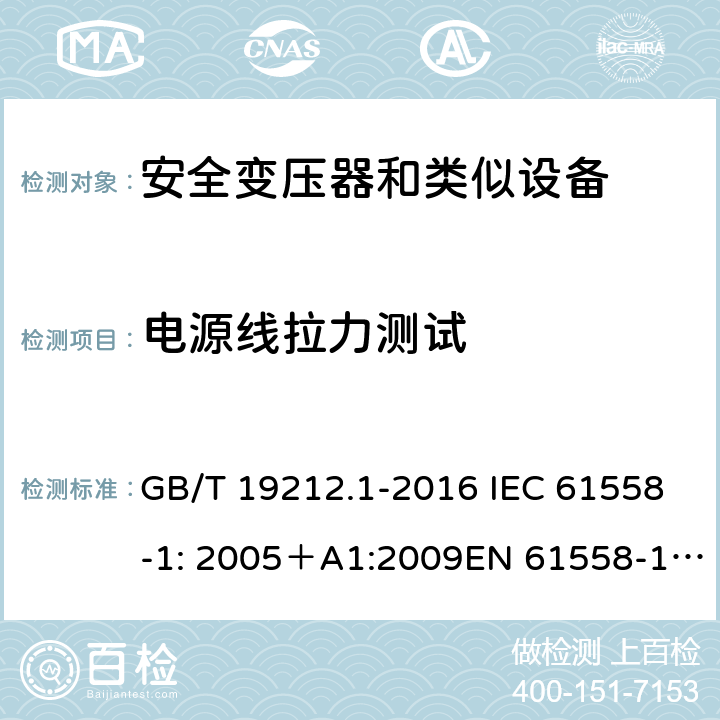 电源线拉力测试 电力变压器、电源、电抗器和类似产品的安全 第一部分：通用要求和试验 GB/T 19212.1-2016 IEC 61558-1: 2005＋A1:2009EN 61558-1: 2005 +A1:2009AS/NZS 61558.1:2008+A1:2009IEC 61558-1:2017，AS/NZS 61558.1:2008+A1:2009+A2:2015 22.9.5 
