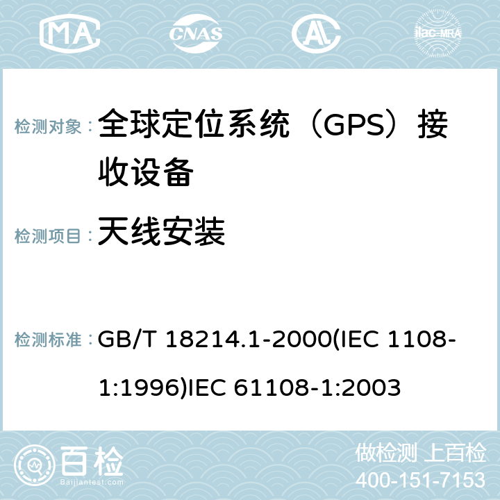 天线安装 全球导航卫星系统(GNSS )第一部分：全球定位系统（GPS）接收设备性能标准、测试方法和要求的测试结果 海上导航和无线电通信设备和系统.全球导航卫星系统(GNSS)第1部分:全球定位系统(GPS)接收机设备性能标准、测试方法和要求的测试结果 GB/T 18214.1-2000(IEC 1108-1:1996)
IEC 61108-1:2003 4.3.6