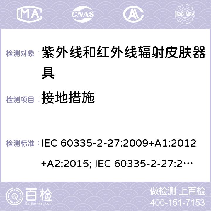 接地措施 家用和类似用途电器的安全　紫外线和红外线辐射皮肤器具的特殊要求 IEC 60335-2-27:2009+A1:2012+A2:2015; IEC 60335-2-27:2019; EN 60335-2-27:2013+A1:2020 +A2:2020 ; GB 4706.85:2008; AS/NZS 60335.2.27:2010+A1: 2014+A2:2015; AS/NZS 60335.2.27:2016+A1:2017;
AS/NZS 60335.2.27:2020 27