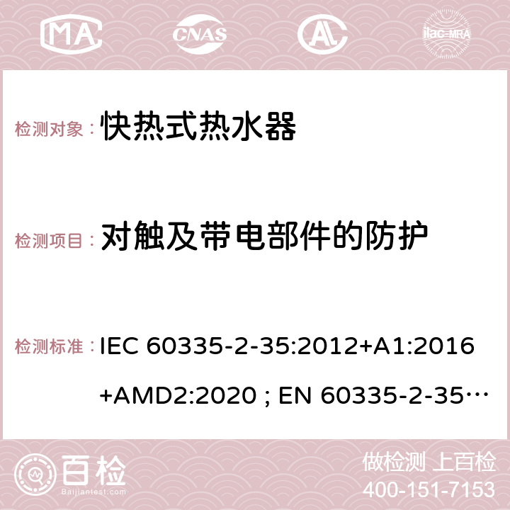 对触及带电部件的防护 家用和类似用途电器的安全　快热式热水器的特殊要求 IEC 60335-2-35:2012+A1:2016+AMD2:2020 ; EN 60335-2-35:2002＋A1:2007+A2:2011; EN 60335-2-35:2016+A1:2019 ; GB 4706.11:2008; AS/NZS60335.2.35:2004+A1 :2007+A2:2010; AS/NZS 60335.2.35:2013+A1:2017 8