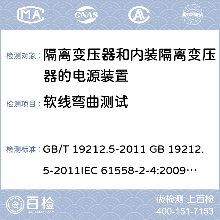 软线弯曲测试 电源电压为1 100V及以下的变压器、电抗器、电源装置和类似产品的安全 第5部分：隔离变压器和内装隔离变压器的电源装置的特殊要求和试验 GB/T 19212.5-2011 GB 19212.5-2011
IEC 61558-2-4:2009
EN 61558-2-4:2009
AS/NZS 61558.2.4-2009 22.9.4 
