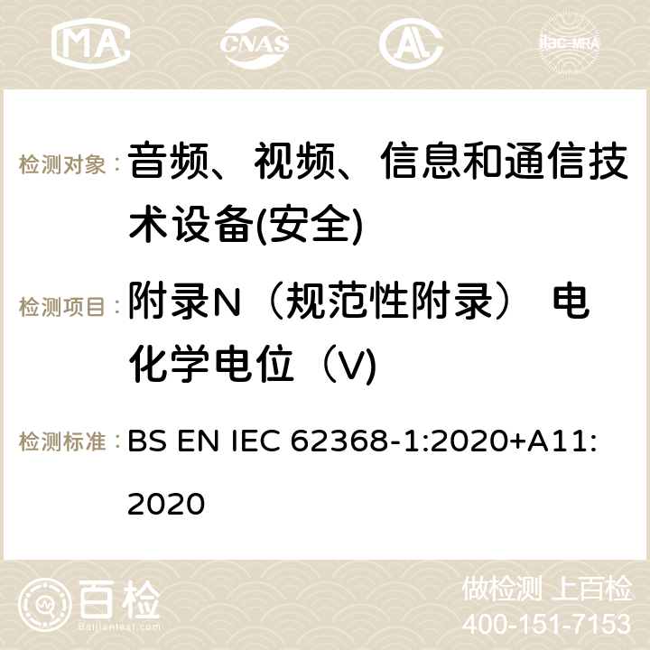 附录N（规范性附录） 电化学电位（V) 音频、视频、信息和通信技术设备第1 部分：安全要求 BS EN IEC 62368-1:2020+A11:2020 附录N