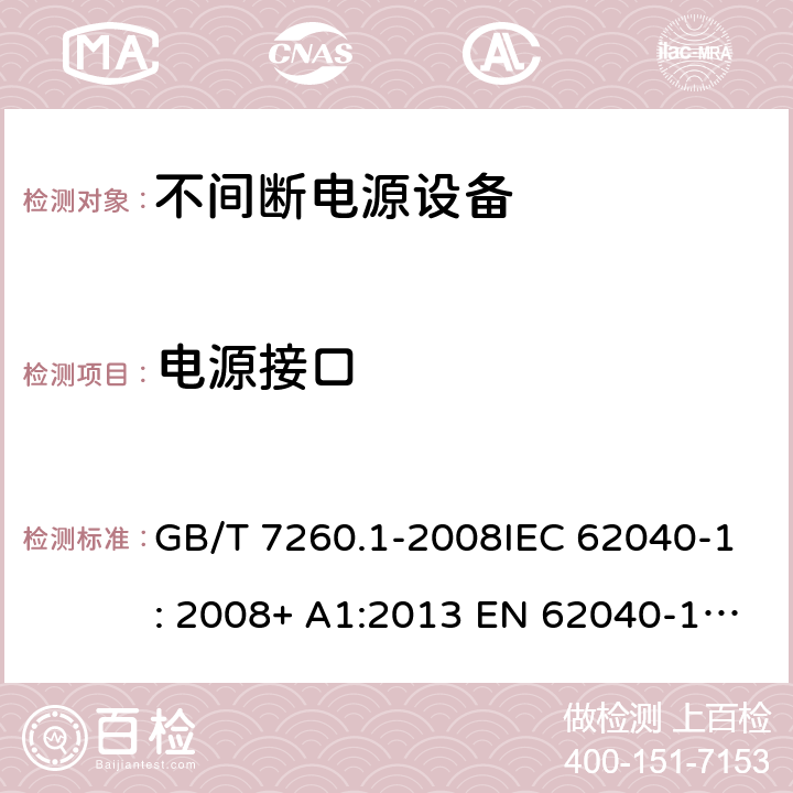 电源接口 不间断电源设备(UPS) - 第1部分： UPS的通用和安全要求 GB/T 7260.1-2008IEC 62040-1: 2008+ A1:2013 EN 62040-1: 2008+ A1:2013EN 62040-1-1: 2003AS/NZS 62040.1.1: 2003 4.6