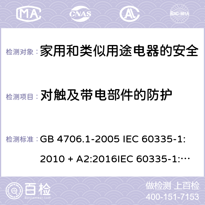 对触及带电部件的防护 家用和类似用途电器的安全第一部分:通用要求 GB 4706.1-2005 IEC 60335-1:2010 + A2:2016IEC 60335-1:2010+AMD1:2013 CSVIEC 60335-1:2010IEC 60335-1:2001IEC 60335-1:2001/AMD1:2004IEC 60335-1:2001/AMD2:2006EN 60335-1:2012 + A11:2014+ A13:2017+ A1:2019 + A14:2019 + A2:2019 8