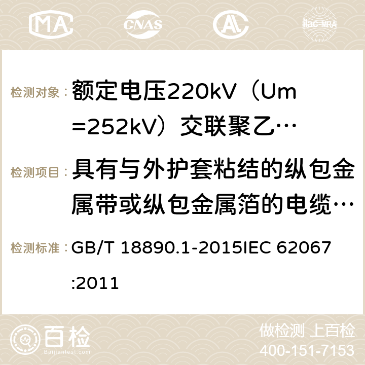 具有与外护套粘结的纵包金属带或纵包金属箔的电缆部件的试验 额定电压220kV（Um=252kV）交联聚乙烯绝缘电力电缆及其附件 第1部分：试验方法和要求 GB/T 18890.1-2015
IEC 62067:2011 12.5.15,10.13