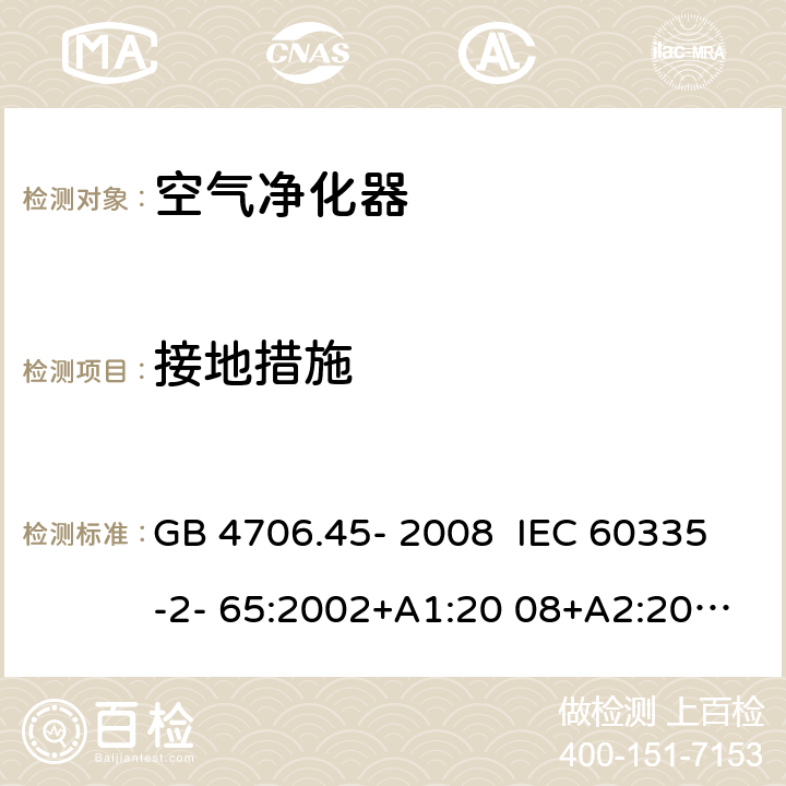 接地措施 家用和类似用途电器的安全 安全空气净化器的特殊要求 GB 4706.45- 2008 IEC 60335-2- 65:2002+A1:20 08+A2:2015 EN 60335-2- 65:2003+A1:20 08+A11:2012 BS EN 60335-2-65:2003+A1:2008+A11:2012 AS/NZS 60335.2.65:2015 27