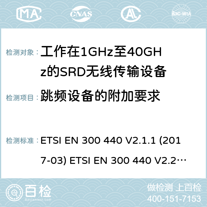 跳頻設備的附加要求 短距離設備（SRD）；無線電設備將用于在1 GHz到40 GHz的頻率范圍；協調標準涵蓋的指令2014 / 53 / EU 3.2條基本要求 ETSI EN 300 440 V2.1.1 (2017-03) ETSI EN 300 440 V2.2.1 (2018-07) 4.2.6