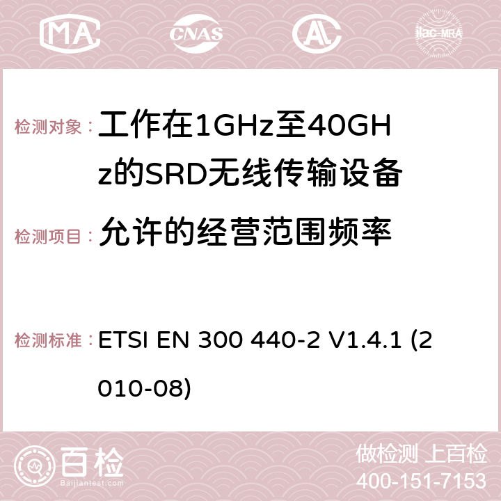 允许的经营范围频率 电磁兼容性及无线频谱事物（ERM）；短距离传输设备；工作在1GHz至40GHz之间的射频设备；第2部分：含R&TTE指令第3.2条项下主要要求的EN协调标准 ETSI EN 300 440-2 V1.4.1 (2010-08) 4.2