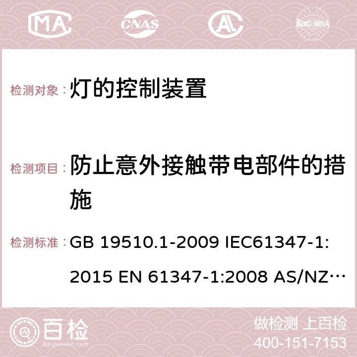 防止意外接触带电部件的措施 灯的控制装置 第1部分：一般要求和安全要求 GB 19510.1-2009 IEC61347-1:2015 EN 61347-1:2008 AS/NZS 61347.1:2002 IEC 61347-1:2007 IEC 61347-1-2015+Amd 1-2017EN 61347-1-2015 AS/NZS 61347.1-2016+A1-2018 10