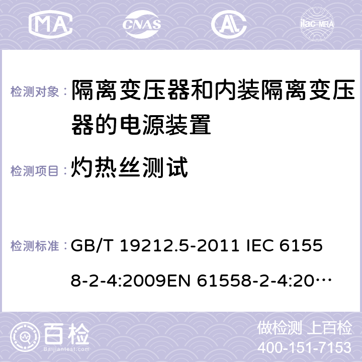 灼热丝测试 电源电压为1 100V及以下的变压器、电抗器、电源装置和类似产品的安全 第5部分：隔离变压器和内装隔离变压器的电源装置的特殊要求和试验 GB/T 19212.5-2011 
IEC 61558-2-4:2009
EN 61558-2-4:2009
AS/NZS 61558.2.4-2009 27.3 
