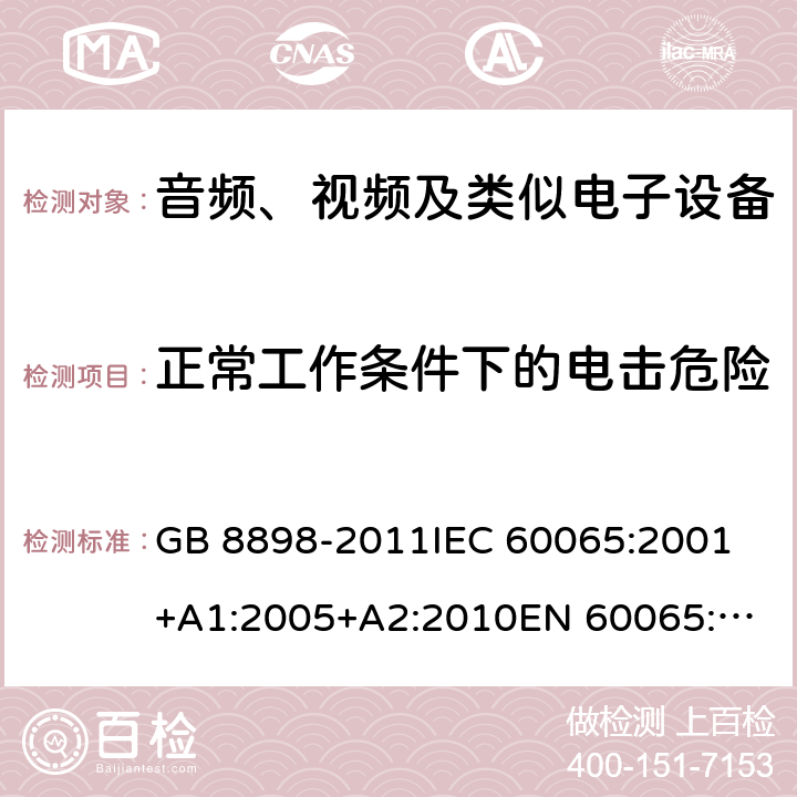 正常工作条件下的电击危险 音频、视频及类似电子设备 安全要求 GB 8898-2011
IEC 60065:2001+A1:2005+A2:2010
EN 60065:2002+A1:2006+A11:2008+A2:2010+A12:2011
AS/NZS 60065:2012
AS/NZS 60065:2003+A1:2008
IEC 60065:2014
EN 60065:2014 9