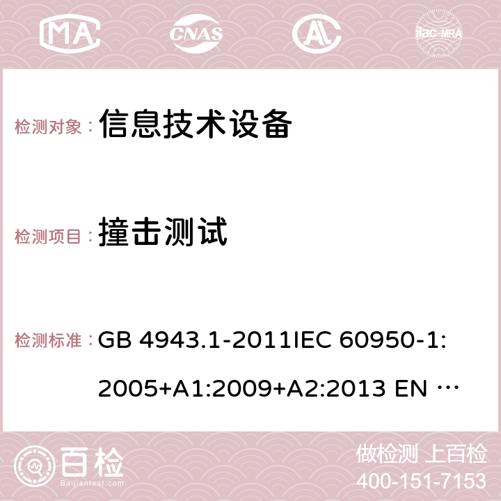 撞击测试 信息技术设备的安全 GB 4943.1-2011
IEC 60950-1:2005
+A1:2009+A2:2013 
EN 60950-1:2006 +A11:2009+A1:2010+A12:2011+A2:2013 4