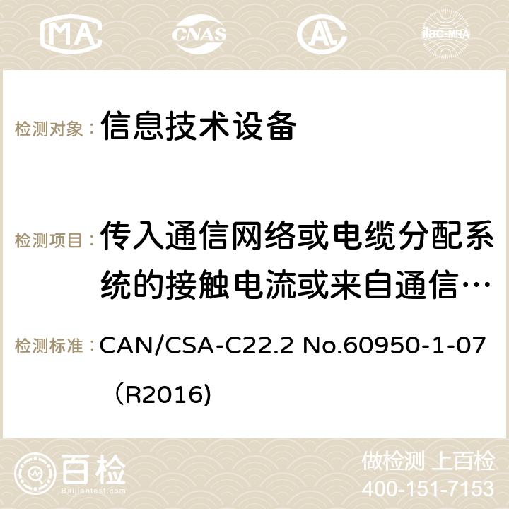 传入通信网络或电缆分配系统的接触电流或来自通信网络的接触电流 CAN/CSA-C22.2 NO.60950 信息技术设备 安全 第1部分：通用要求 CAN/CSA-C22.2 No.60950-1-07（R2016) 5.1.8