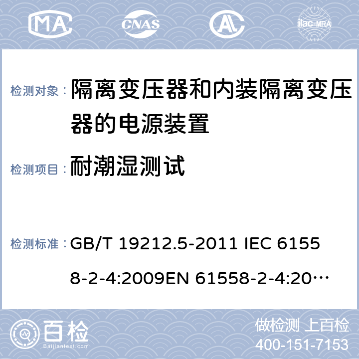 耐潮湿测试 电源电压为1 100V及以下的变压器、电抗器、电源装置和类似产品的安全 第5部分：隔离变压器和内装隔离变压器的电源装置的特殊要求和试验 GB/T 19212.5-2011 
IEC 61558-2-4:2009
EN 61558-2-4:2009
AS/NZS 61558.2.4-2009 17.2 
