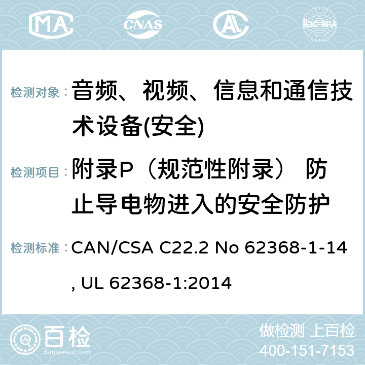 附录P（规范性附录） 防止导电物进入的安全防护 音频、视频、信息和通信技术设备第1 部分：安全要求 CAN/CSA C22.2 No 62368-1-14, UL 62368-1:2014 附录P