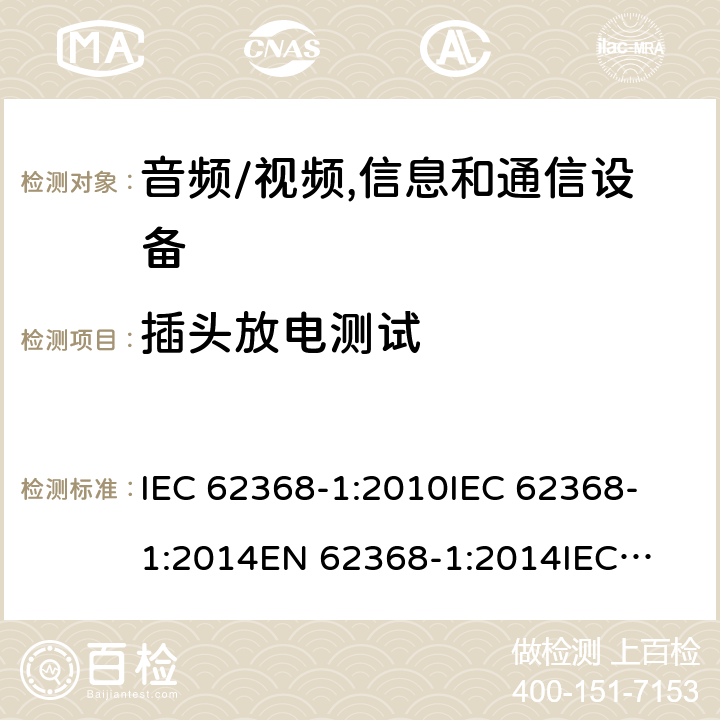 插头放电测试 音频、视频、信息技术和通信技术设备 第1 部分：安全要求 IEC 62368-1:2010
IEC 62368-1:2014
EN 62368-1:2014
IEC 62368-1(Edition 3.0): 2018
AS/NZS 62368.1:2018 5.5.2.3