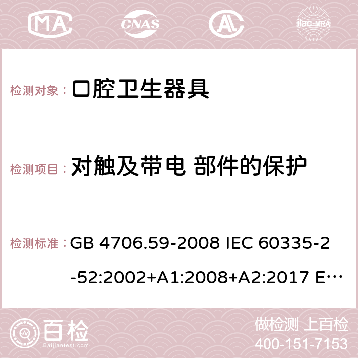 对触及带电 部件的保护 家用和类似用途电器的安全 第2-52部分: 口腔卫生器具的特殊要求 GB 4706.59-2008 IEC 60335-2-52:2002+A1:2008+A2:2017 EN 60335-2-52:2003+A1:2008+A11:2010+A12:2019 BS EN 60335-2-52:2003+A1:2008+A11:2010+A12:2019 AS/NZS 60335.2.52:2018 8