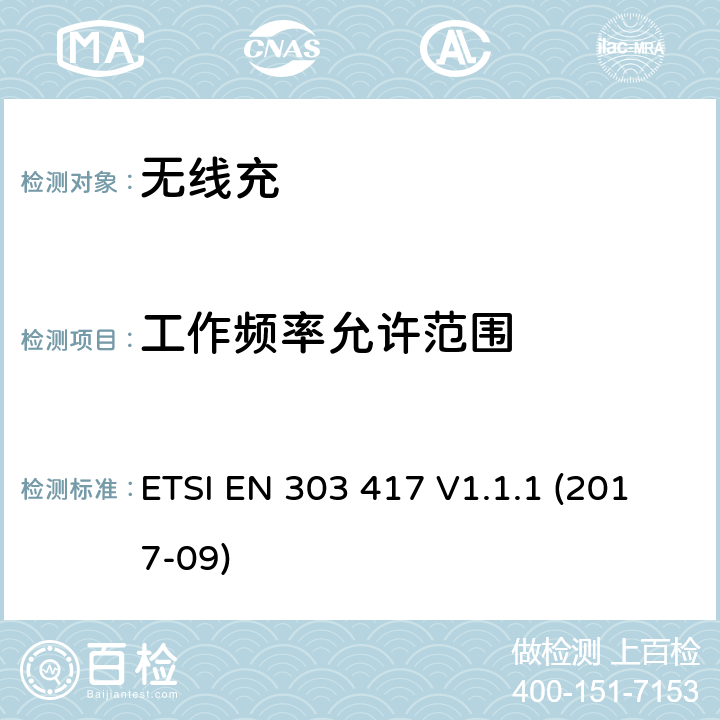 工作频率允许范围 无线电力传输系统，使用技术除了无线电频率波束，在19 - 21千赫，59 - 61千赫，79 - 90千赫，100 - 300千赫，6 - 765 - 795千赫6范围,协调标准覆盖的基本要求第2014/53号指令第3.2条/ EU ETSI EN 303 417 V1.1.1 (2017-09) 4.3.2