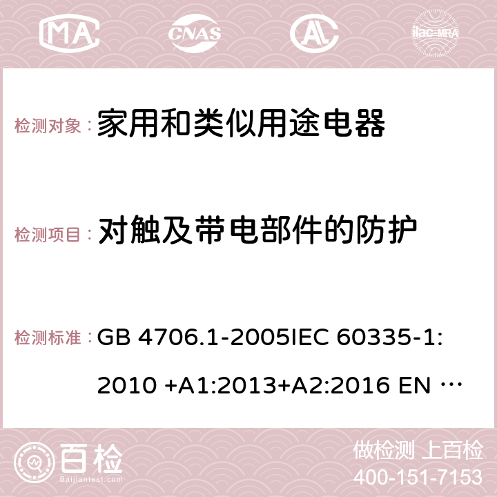 对触及带电部件的防护 家用和类似用途电器安全 第1部分: 通用要求 GB 4706.1-2005
IEC 60335-1:2010 +A1:2013+A2:2016 
EN 60335-1: 2012 +A11:2014+A13+A14:2019 
AS/NZS 60335.1:2011+A1:2012+A2:2014+A3:2015+A4+A5:2019 8