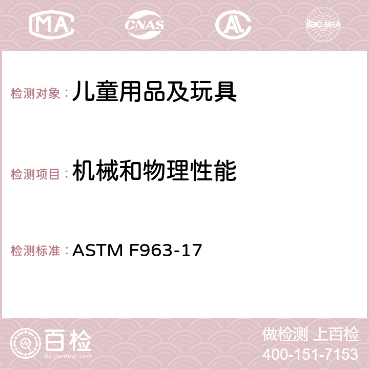 机械和物理性能 消费者安全标准规范：玩具安全 ASTM F963-17 条款：4.1 材料，4.5发4.6 小零件，4.7可触及边缘，4.8突出物，4.9可触及尖端，4.10金属丝或杆件，4.11钉子和紧固件，4.12包装薄膜，4.13折叠机构和铰链，4.14 玩具中的绳子带子和橡皮筋，4.15稳定性和超载要求，4.16 封闭空间，4.17车轮,车胎和轮轴，4.18 孔,间隙和机械装置的可触及性，4.19模拟保护装置，4.20.2 安抚奶嘴，4.21 弹射物，4.22 出牙器和出牙用玩具，4.23 摇铃，4.24 挤压玩具，4.25 电动玩具，4.26 可附在婴儿床或婴儿用围栏上的玩具，4.27填充类玩具，4.28婴儿小推车和婴儿车玩具，4.30 玩具枪标识 4.31气球，4.32带球形末端的玩具，4.33 弹珠，4.34 小球，4.35毛球，4.36半球形玩具，4.38 磁铁，4.39 下颚可陷入的手柄和方向盘，