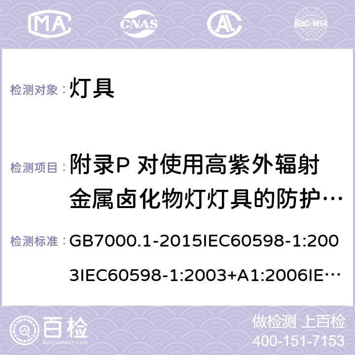 附录P 对使用高紫外辐射金属卤化物灯灯具的防护屏的吸收要求 灯具 第一部分：一般安全要求与试验 GB7000.1-2015IEC60598-1:2003IEC60598-1:2003+A1:2006IEC 60598-1:2008IEC 60598-1：2014+A1:2017 EN 60598-1:2015AS/NZS 60598.1:2013J60598-1(H14) 附录P