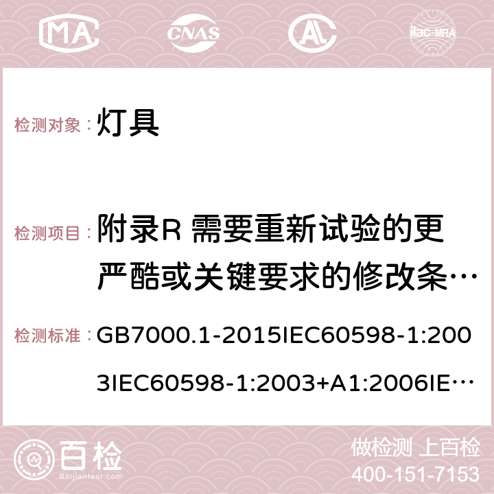 附录R 需要重新试验的更严酷或关键要求的修改条款清单7 灯具 第一部分：一般安全要求与试验 GB7000.1-2015IEC60598-1:2003IEC60598-1:2003+A1:2006IEC 60598-1:2008IEC 60598-1：2014+A1:2017 EN 60598-1:2015AS/NZS 60598.1:2013J60598-1(H14) 附录R